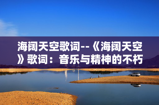 海阔天空歌词--《海阔天空》歌词:音乐与精神的不朽传奇 海阔天空歌词--《海阔天空》歌词:音乐与精神的不朽传奇