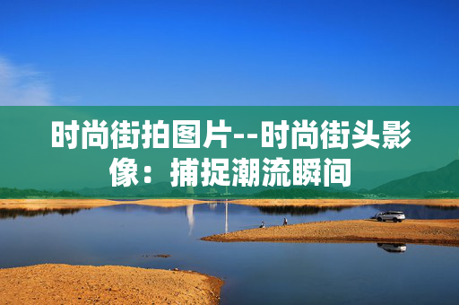 时尚街拍图片--时尚街头影像：捕捉潮流瞬间