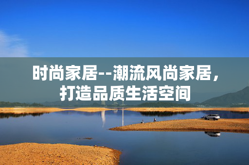 时尚家居--潮流风尚家居，打造品质生活空间