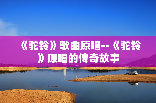 《驼铃》歌曲原唱--《驼铃》原唱的传奇故事