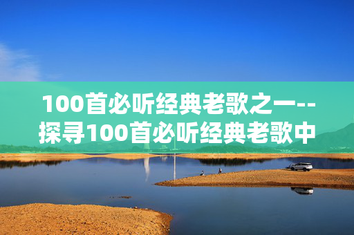 100首必听经典老歌之一--探寻100首必听经典老歌中的璀璨明珠