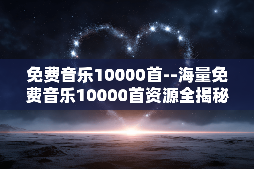 免费音乐10000首--海量免费音乐10000首资源全揭秘