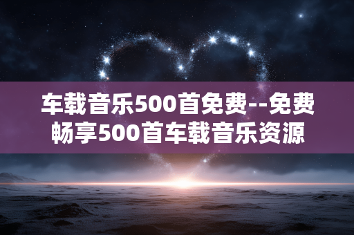 车载音乐500首免费--免费畅享500首车载音乐资源
