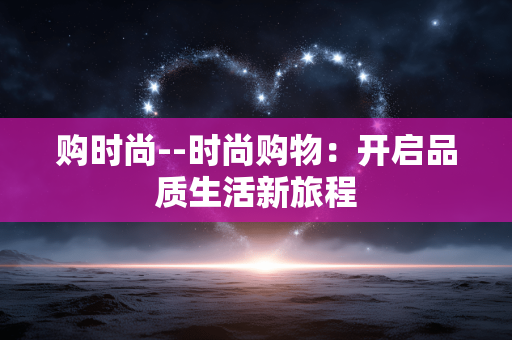 购时尚--时尚购物：开启品质生活新旅程