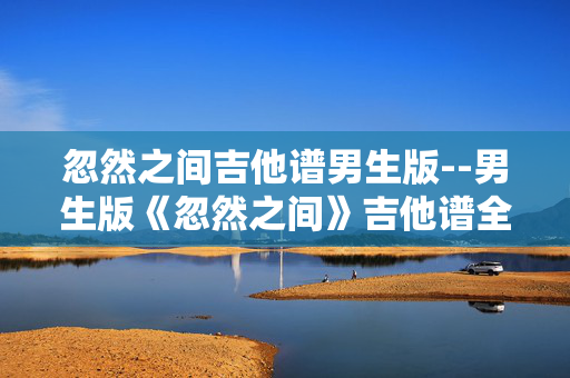 忽然之间吉他谱男生版--男生版《忽然之间》吉他谱全解析