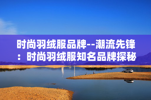 时尚羽绒服品牌--潮流先锋:时尚羽绒服知名品牌探秘 时尚羽绒服品牌--潮流先锋:时尚羽绒服知名品牌探秘