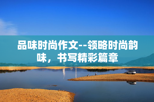 品味时尚作文--领略时尚韵味，书写精彩篇章