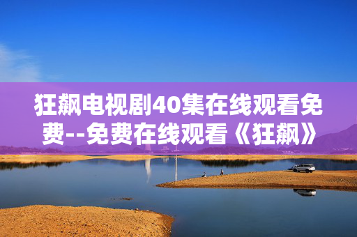 狂飙电视剧40集在线观看免费--免费在线观看《狂飙》40集全攻略 狂飙电视剧40集在线观看免费--免费在线观看《狂飙》40集全攻略