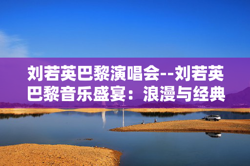 刘若英巴黎演唱会--刘若英巴黎音乐盛宴：浪漫与经典的交织
