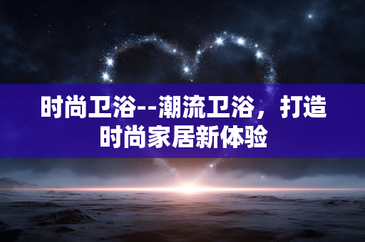 时尚卫浴--潮流卫浴,打造时尚家居新体验 时尚卫浴--潮流卫浴,打造时尚家居新体验