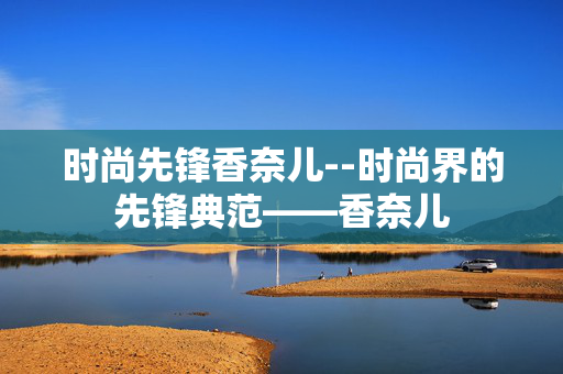 时尚先锋香奈儿--时尚界的先锋典范——香奈儿