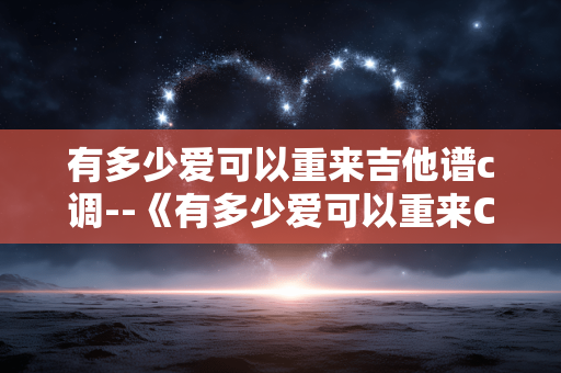 有多少爱可以重来吉他谱c调--《有多少爱可以重来C调吉他谱全解析》 有多少爱可以重来吉他谱c调--《有多少爱可以重来C调吉他谱全解析》