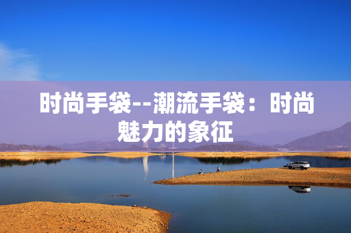时尚手袋--潮流手袋：时尚魅力的象征
