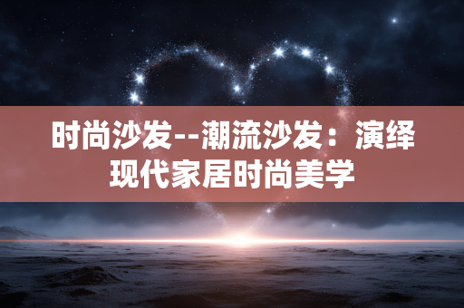 时尚沙发--潮流沙发：演绎现代家居时尚美学