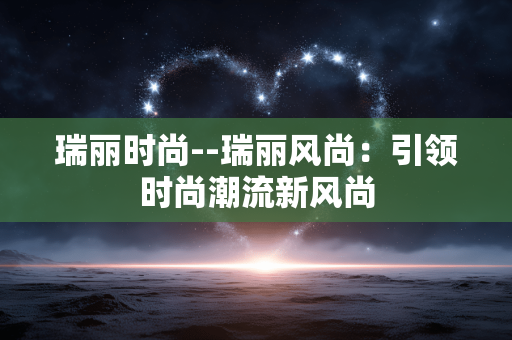 瑞丽时尚--瑞丽风尚：引领时尚潮流新风尚