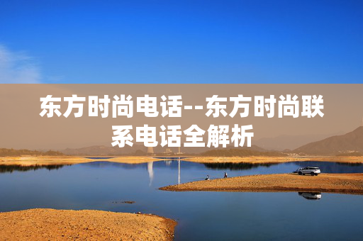 东方时尚电话--东方时尚联系电话全解析 东方时尚电话--东方时尚联系电话全解析