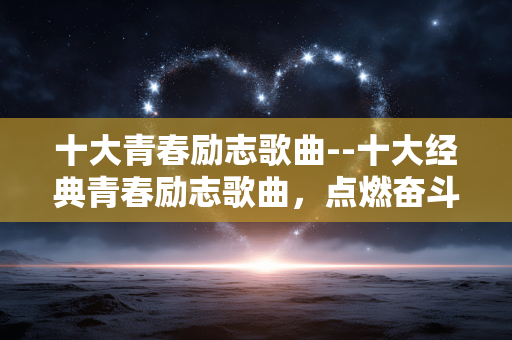 十大青春励志歌曲--十大经典青春励志歌曲,点燃奋斗激情 十大青春励志歌曲--十大经典青春励志歌曲,点燃奋斗激情