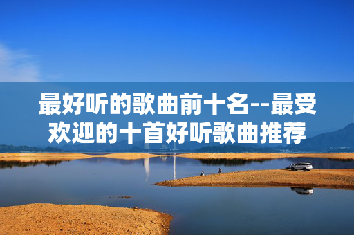 最好听的歌曲前十名--最受欢迎的十首好听歌曲推荐 最好听的歌曲前十名--最受欢迎的十首好听歌曲推荐