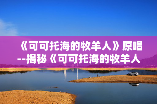 《可可托海的牧羊人》原唱--揭秘《可可托海的牧羊人》原唱的音乐传奇