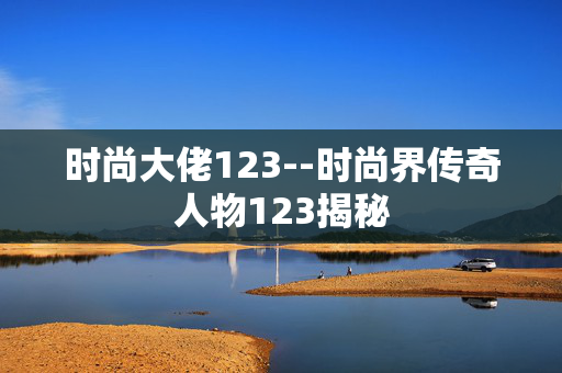 时尚大佬123--时尚界传奇人物123揭秘