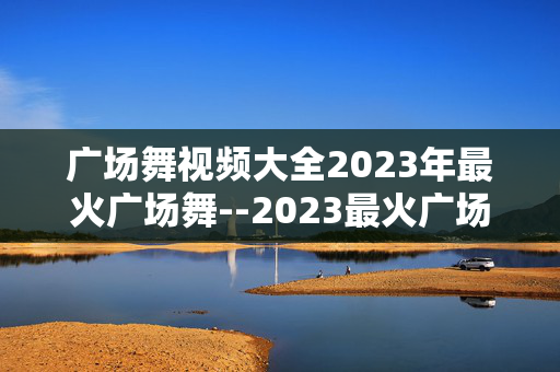 广场舞视频大全2023年最火广场舞--2023最火广场舞视频大集合