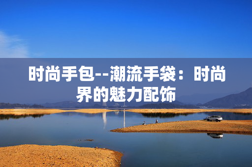 时尚手包--潮流手袋：时尚界的魅力配饰