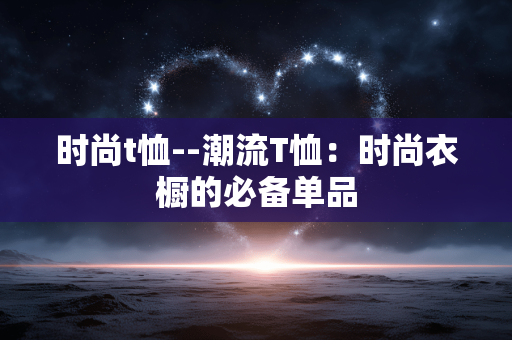 时尚t恤--潮流T恤：时尚衣橱的必备单品