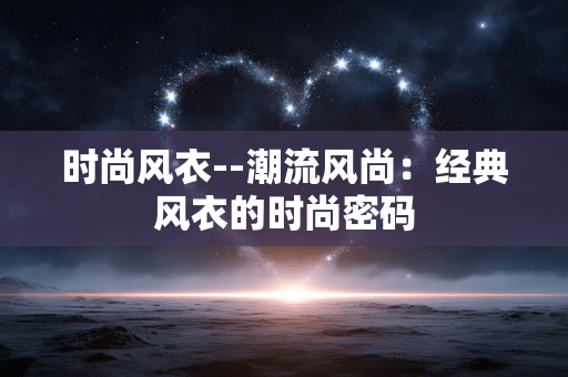 时尚风衣--潮流风尚:经典风衣的时尚密码 时尚风衣--潮流风尚:经典风衣的时尚密码
