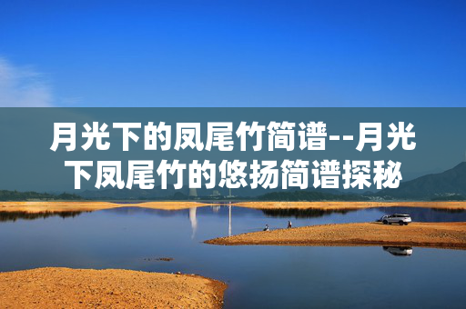 月光下的凤尾竹简谱--月光下凤尾竹的悠扬简谱探秘 月光下的凤尾竹简谱--月光下凤尾竹的悠扬简谱探秘