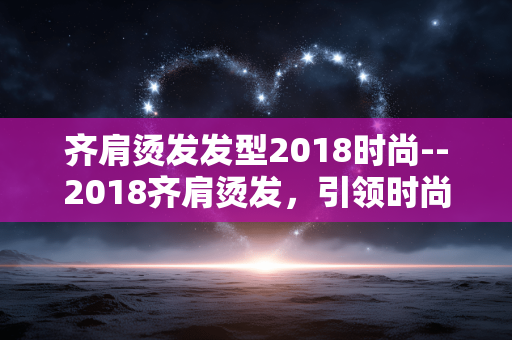 齐肩烫发发型2018时尚--2018齐肩烫发，引领时尚新风尚