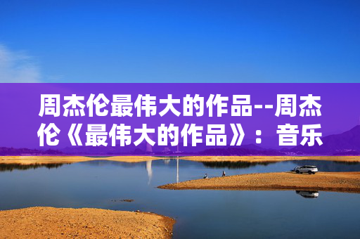 周杰伦最伟大的作品--周杰伦《最伟大的作品》：音乐与艺术的梦幻交织