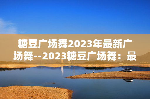 糖豆广场舞2023年最新广场舞--2023糖豆广场舞：最新潮流与魅力呈现