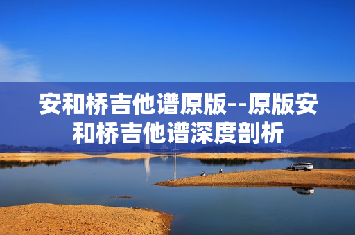 安和桥吉他谱原版--原版安和桥吉他谱深度剖析 安和桥吉他谱原版--原版安和桥吉他谱深度剖析