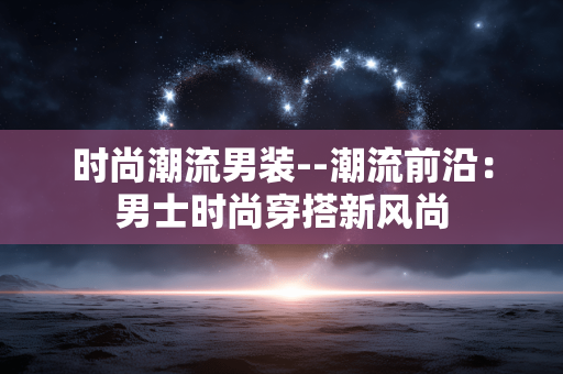 时尚潮流男装--潮流前沿：男士时尚穿搭新风尚