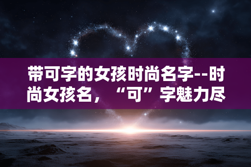 带可字的女孩时尚名字--时尚女孩名，“可”字魅力尽显