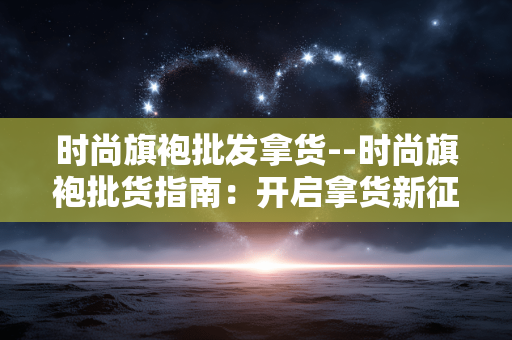 时尚旗袍批发拿货--时尚旗袍批货指南：开启拿货新征程