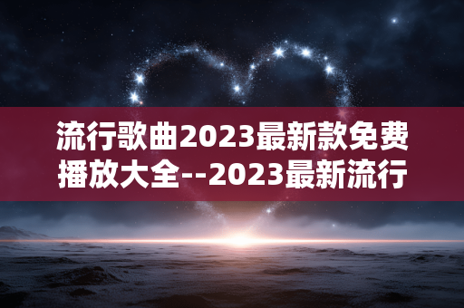 流行歌曲2023最新款免费播放大全--2023最新流行歌曲免费播放资源汇总