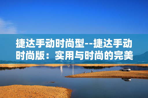 捷达手动时尚型--捷达手动时尚版：实用与时尚的完美融合