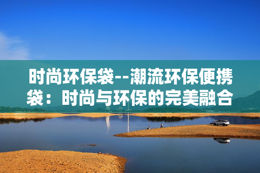 时尚环保袋--潮流环保便携袋：时尚与环保的完美融合