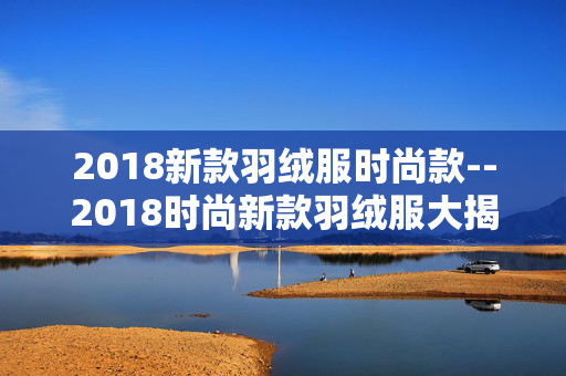 2018新款羽绒服时尚款--2018时尚新款羽绒服大揭秘