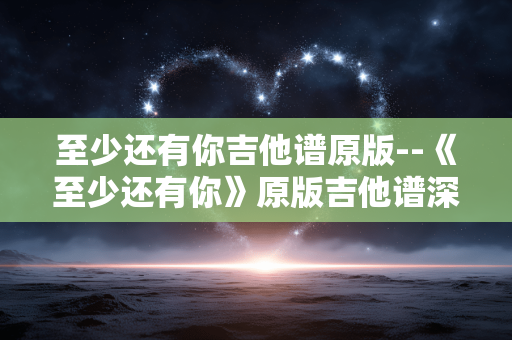 至少还有你吉他谱原版--《至少还有你》原版吉他谱深度剖析 至少还有你吉他谱原版--《至少还有你》原版吉他谱深度剖析