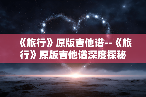 《旅行》原版吉他谱--《旅行》原版吉他谱深度探秘 《旅行》原版吉他谱--《旅行》原版吉他谱深度探秘