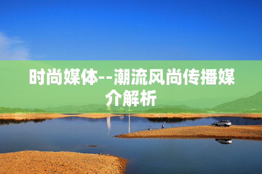 时尚媒体--潮流风尚传播媒介解析