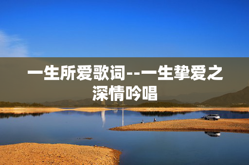 一生所爱歌词--一生挚爱之深情吟唱 一生所爱歌词--一生挚爱之深情吟唱