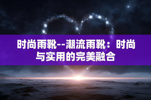 时尚雨靴--潮流雨靴:时尚与实用的完美融合 时尚雨靴--潮流雨靴:时尚与实用的完美融合
