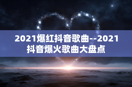 2021爆红抖音歌曲--2021抖音爆火歌曲大盘点 2021爆红抖音歌曲--2021抖音爆火歌曲大盘点