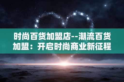 时尚百货加盟店--潮流百货加盟：开启时尚商业新征程