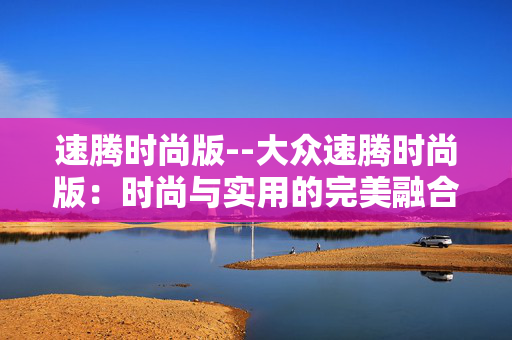 速腾时尚版--大众速腾时尚版：时尚与实用的完美融合