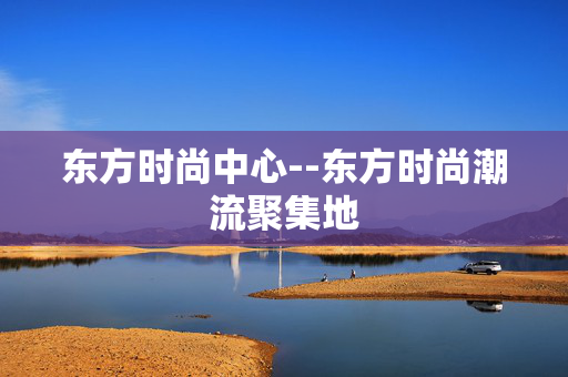 东方时尚中心--东方时尚潮流聚集地