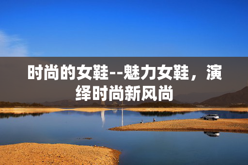 时尚的女鞋--魅力女鞋，演绎时尚新风尚